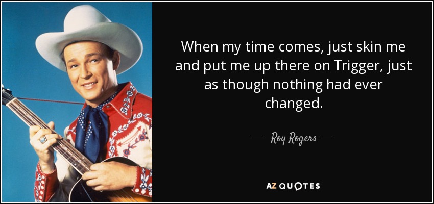 When my time comes, just skin me and put me up there on Trigger, just as though nothing had ever changed. - Roy Rogers