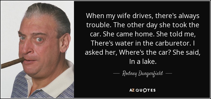 When my wife drives, there's always trouble. The other day she took the car. She came home. She told me, There's water in the carburetor. I asked her, Where's the car? She said, In a lake. - Rodney Dangerfield