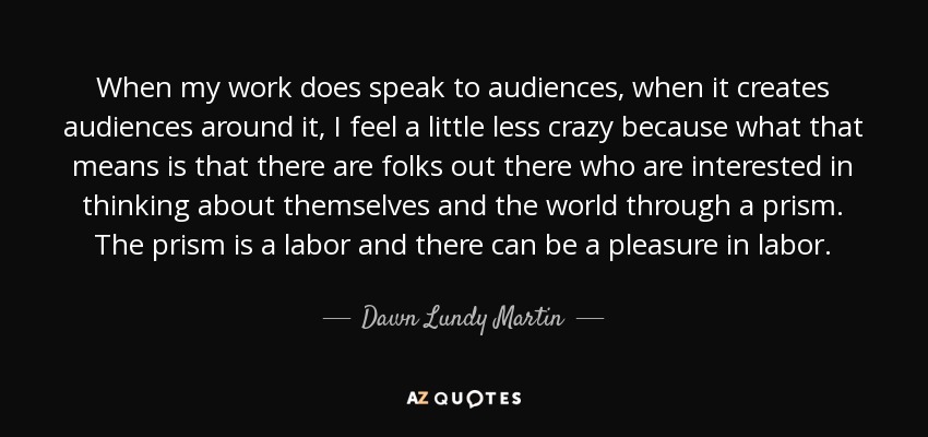 When my work does speak to audiences, when it creates audiences around it, I feel a little less crazy because what that means is that there are folks out there who are interested in thinking about themselves and the world through a prism. The prism is a labor and there can be a pleasure in labor. - Dawn Lundy Martin