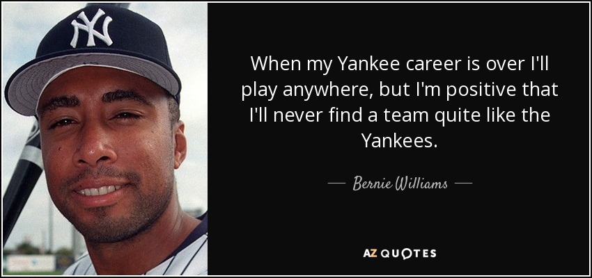 When my Yankee career is over I'll play anywhere, but I'm positive that I'll never find a team quite like the Yankees. - Bernie Williams