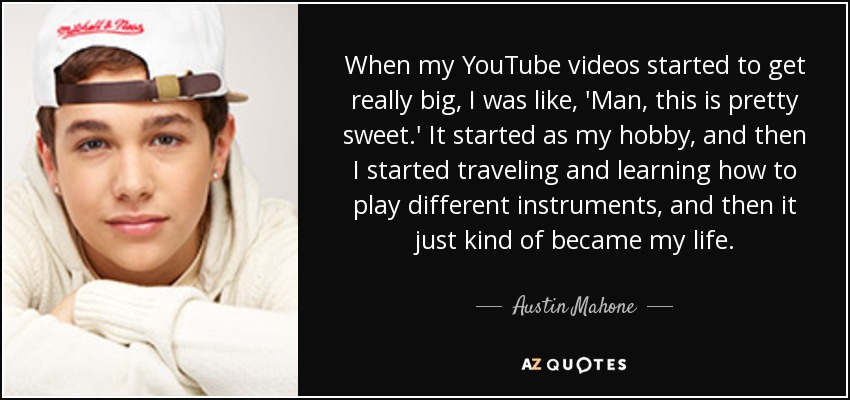 When my YouTube videos started to get really big, I was like, 'Man, this is pretty sweet.' It started as my hobby, and then I started traveling and learning how to play different instruments, and then it just kind of became my life. - Austin Mahone