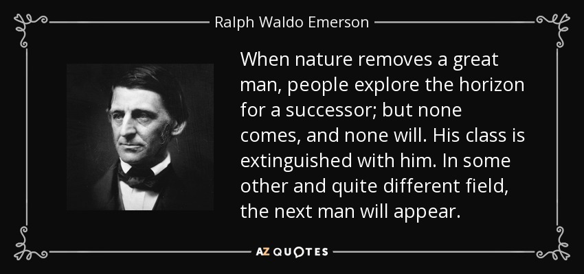 When nature removes a great man, people explore the horizon for a successor; but none comes, and none will. His class is extinguished with him. In some other and quite different field, the next man will appear. - Ralph Waldo Emerson