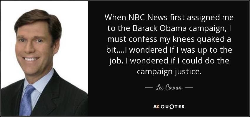 When NBC News first assigned me to the Barack Obama campaign, I must confess my knees quaked a bit....I wondered if I was up to the job. I wondered if I could do the campaign justice. - Lee Cowan