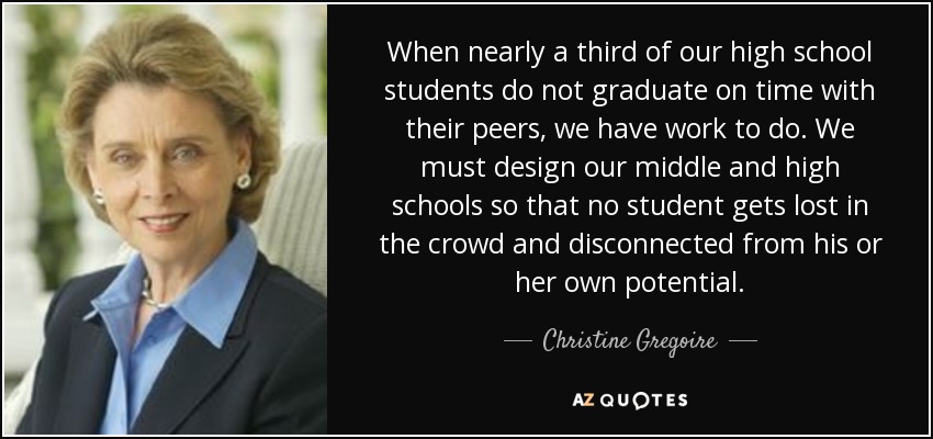 When nearly a third of our high school students do not graduate on time with their peers, we have work to do. We must design our middle and high schools so that no student gets lost in the crowd and disconnected from his or her own potential. - Christine Gregoire