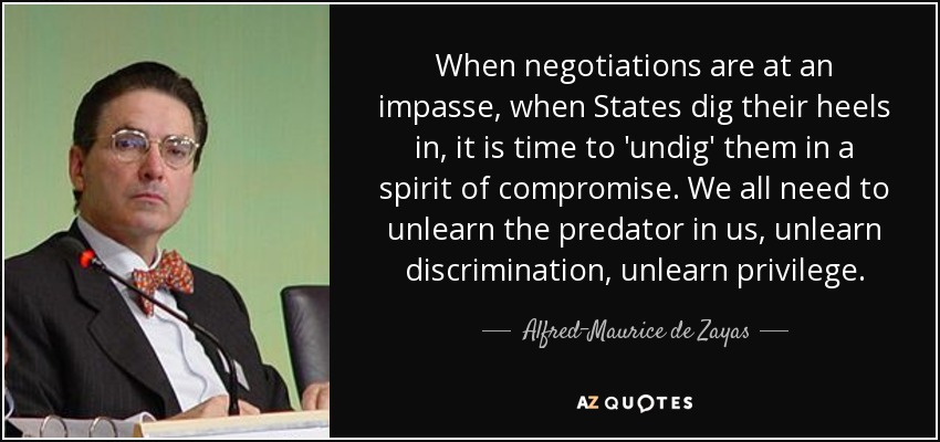 When negotiations are at an impasse, when States dig their heels in, it is time to 'undig' them in a spirit of compromise. We all need to unlearn the predator in us, unlearn discrimination, unlearn privilege. - Alfred-Maurice de Zayas