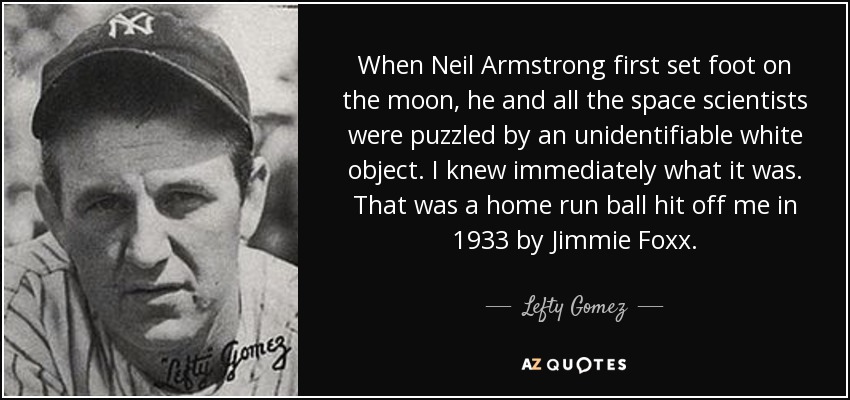 When Neil Armstrong first set foot on the moon, he and all the space scientists were puzzled by an unidentifiable white object. I knew immediately what it was. That was a home run ball hit off me in 1933 by Jimmie Foxx. - Lefty Gomez