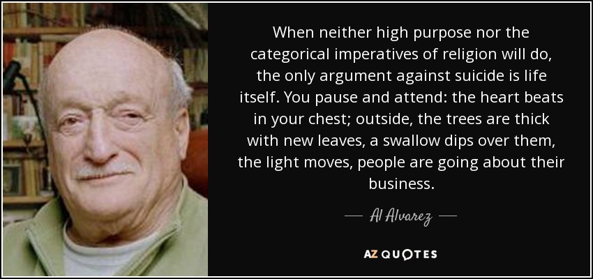 When neither high purpose nor the categorical imperatives of religion will do, the only argument against suicide is life itself. You pause and attend: the heart beats in your chest; outside, the trees are thick with new leaves, a swallow dips over them, the light moves, people are going about their business. - Al Alvarez