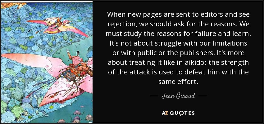 When new pages are sent to editors and see rejection, we should ask for the reasons. We must study the reasons for failure and learn. It's not about struggle with our limitations or with public or the publishers. It's more about treating it like in aikido; the strength of the attack is used to defeat him with the same effort. - Jean Giraud