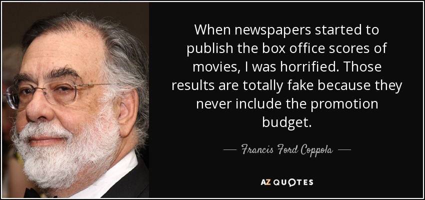 When newspapers started to publish the box office scores of movies, I was horrified. Those results are totally fake because they never include the promotion budget. - Francis Ford Coppola