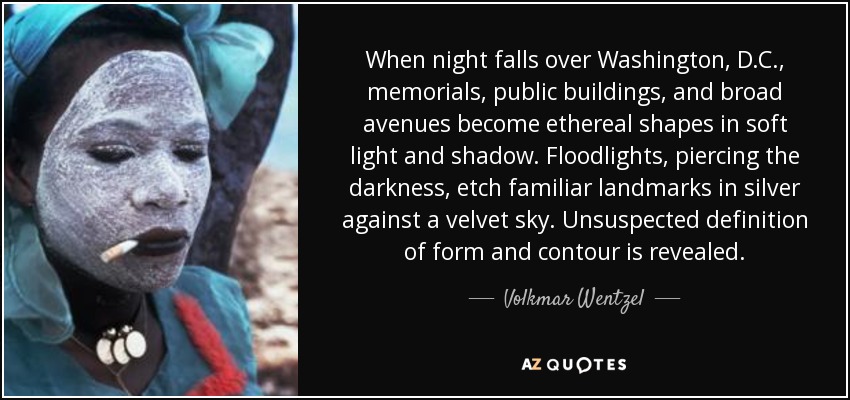 When night falls over Washington, D.C., memorials, public buildings, and broad avenues become ethereal shapes in soft light and shadow. Floodlights, piercing the darkness, etch familiar landmarks in silver against a velvet sky. Unsuspected definition of form and contour is revealed. - Volkmar Wentzel