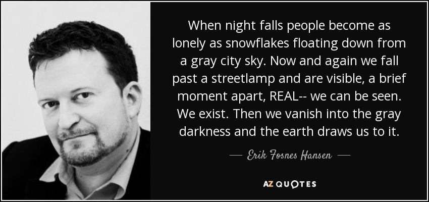When night falls people become as lonely as snowflakes floating down from a gray city sky. Now and again we fall past a streetlamp and are visible, a brief moment apart, REAL-- we can be seen. We exist. Then we vanish into the gray darkness and the earth draws us to it. - Erik Fosnes Hansen