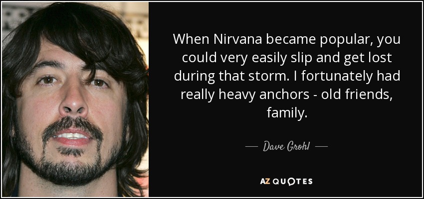 When Nirvana became popular, you could very easily slip and get lost during that storm. I fortunately had really heavy anchors - old friends, family. - Dave Grohl