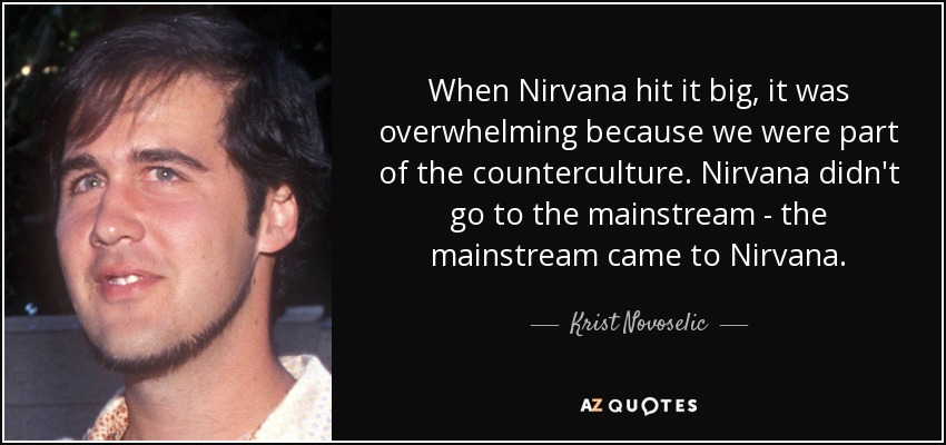 When Nirvana hit it big, it was overwhelming because we were part of the counterculture. Nirvana didn't go to the mainstream - the mainstream came to Nirvana. - Krist Novoselic