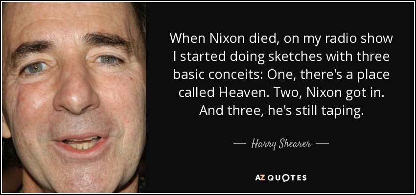 When Nixon died, on my radio show I started doing sketches with three basic conceits: One, there's a place called Heaven. Two, Nixon got in. And three, he's still taping. - Harry Shearer