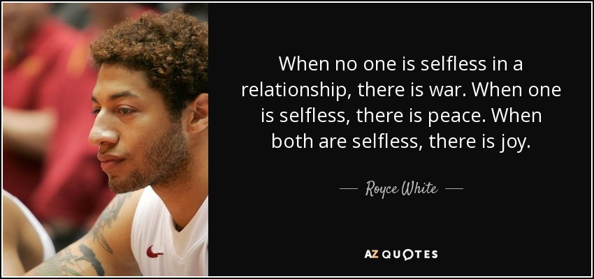 When no one is selfless in a relationship, there is war. When one is selfless, there is peace. When both are selfless, there is joy. - Royce White