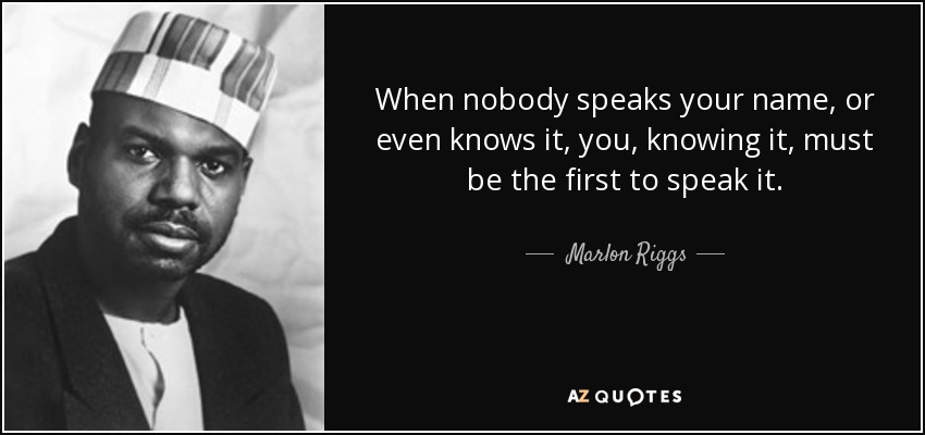 When nobody speaks your name, or even knows it, you, knowing it, must be the first to speak it. - Marlon Riggs