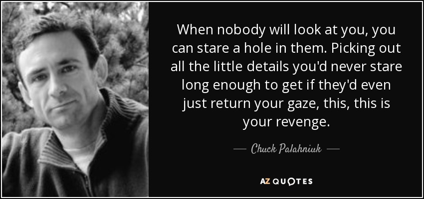 When nobody will look at you, you can stare a hole in them. Picking out all the little details you'd never stare long enough to get if they'd even just return your gaze, this, this is your revenge. - Chuck Palahniuk