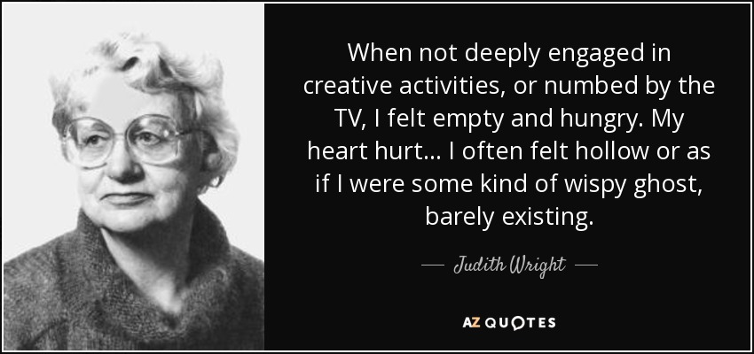 When not deeply engaged in creative activities, or numbed by the TV, I felt empty and hungry. My heart hurt... I often felt hollow or as if I were some kind of wispy ghost, barely existing. - Judith Wright