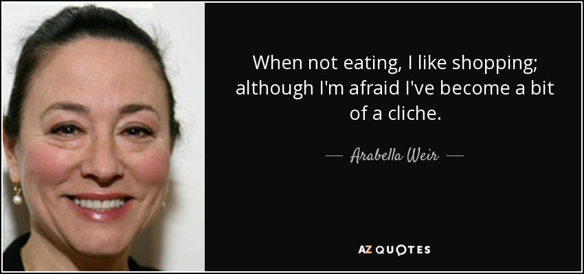 When not eating, I like shopping; although I'm afraid I've become a bit of a cliche. - Arabella Weir