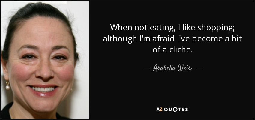 When not eating, I like shopping; although I'm afraid I've become a bit of a cliche. - Arabella Weir