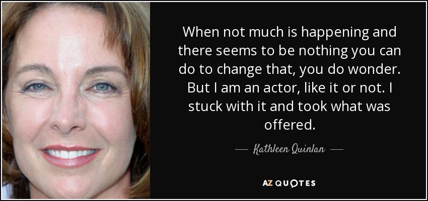 When not much is happening and there seems to be nothing you can do to change that, you do wonder. But I am an actor, like it or not. I stuck with it and took what was offered. - Kathleen Quinlan