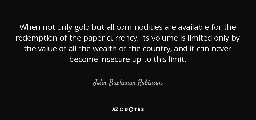 When not only gold but all commodities are available for the redemption of the paper currency, its volume is limited only by the value of all the wealth of the country, and it can never become insecure up to this limit. - John Buchanan Robinson