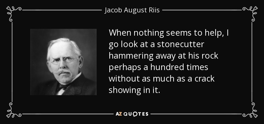 When nothing seems to help, I go look at a stonecutter hammering away at his rock perhaps a hundred times without as much as a crack showing in it. - Jacob August Riis