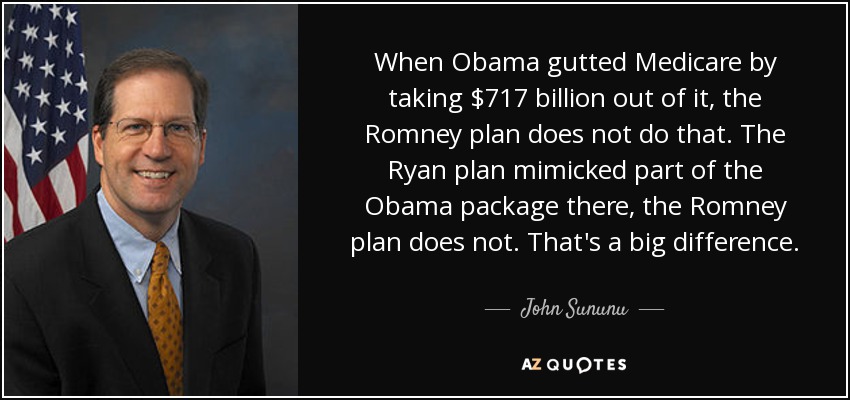 When Obama gutted Medicare by taking $717 billion out of it, the Romney plan does not do that. The Ryan plan mimicked part of the Obama package there, the Romney plan does not. That's a big difference. - John Sununu