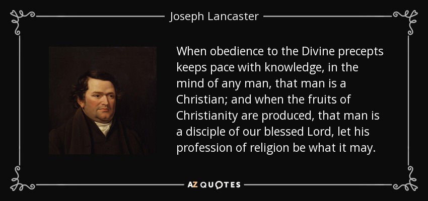 When obedience to the Divine precepts keeps pace with knowledge, in the mind of any man, that man is a Christian; and when the fruits of Christianity are produced, that man is a disciple of our blessed Lord, let his profession of religion be what it may. - Joseph Lancaster