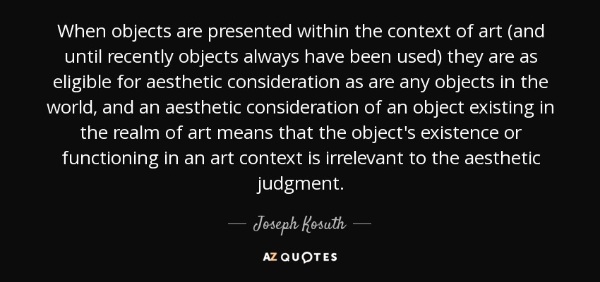 When objects are presented within the context of art (and until recently objects always have been used) they are as eligible for aesthetic consideration as are any objects in the world, and an aesthetic consideration of an object existing in the realm of art means that the object's existence or functioning in an art context is irrelevant to the aesthetic judgment. - Joseph Kosuth