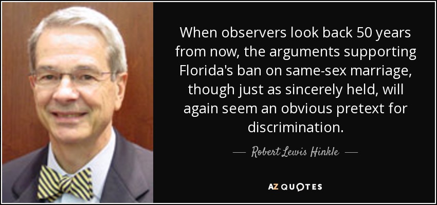 When observers look back 50 years from now, the arguments supporting Florida's ban on same-sex marriage, though just as sincerely held, will again seem an obvious pretext for discrimination. - Robert Lewis Hinkle