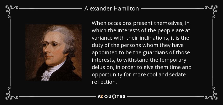 When occasions present themselves, in which the interests of the people are at variance with their inclinations, it is the duty of the persons whom they have appointed to be the guardians of those interests, to withstand the temporary delusion, in order to give them time and opportunity for more cool and sedate reflection. - Alexander Hamilton