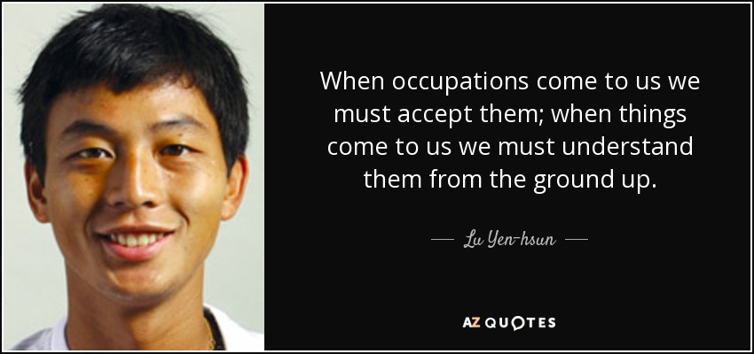 When occupations come to us we must accept them; when things come to us we must understand them from the ground up. - Lu Yen-hsun
