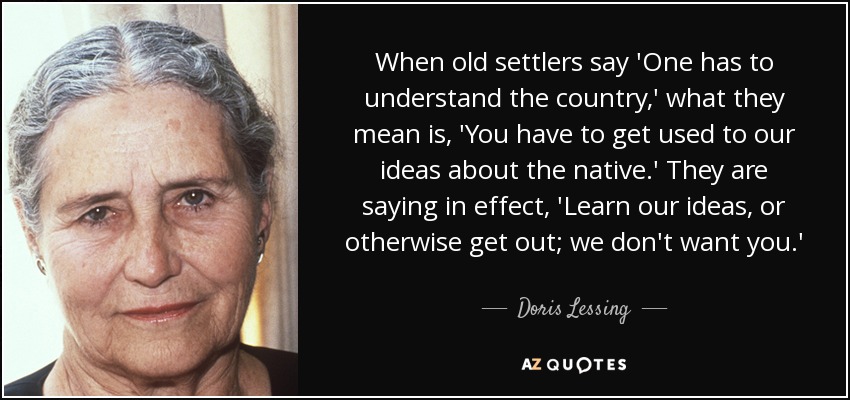 When old settlers say 'One has to understand the country,' what they mean is, 'You have to get used to our ideas about the native.' They are saying in effect, 'Learn our ideas, or otherwise get out; we don't want you.' - Doris Lessing
