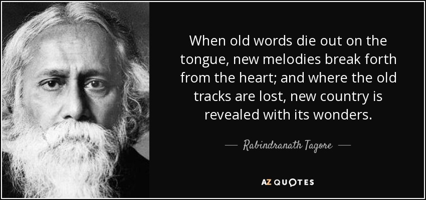 When old words die out on the tongue, new melodies break forth from the heart; and where the old tracks are lost, new country is revealed with its wonders. - Rabindranath Tagore