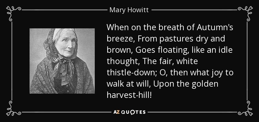 When on the breath of Autumn's breeze, From pastures dry and brown, Goes floating, like an idle thought, The fair, white thistle-down; O, then what joy to walk at will, Upon the golden harvest-hill! - Mary Howitt