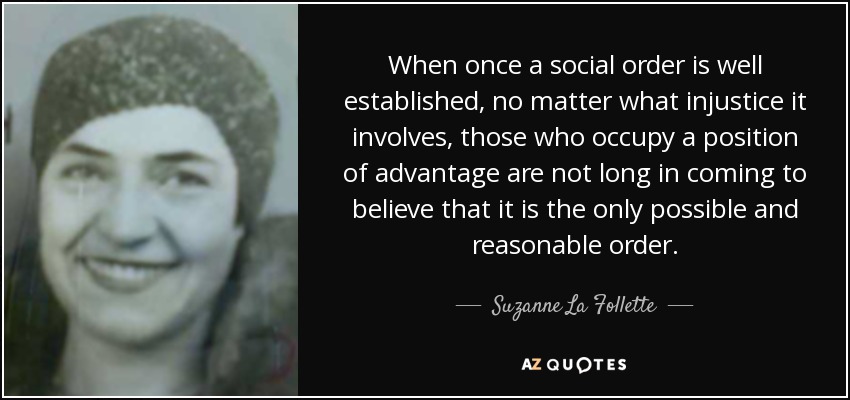When once a social order is well established, no matter what injustice it involves, those who occupy a position of advantage are not long in coming to believe that it is the only possible and reasonable order. - Suzanne La Follette