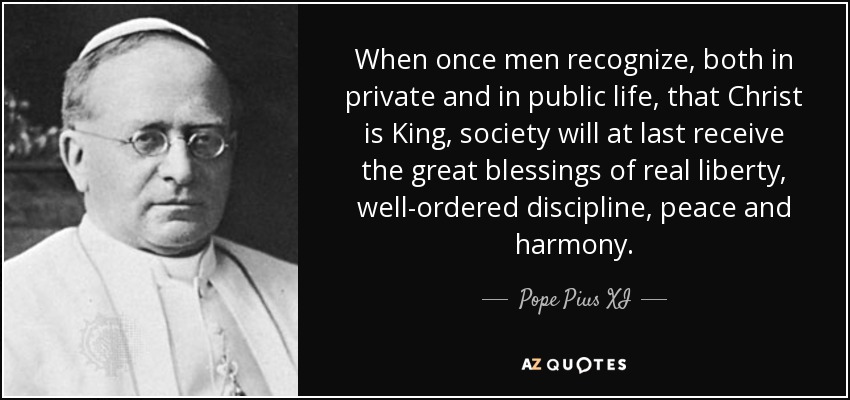When once men recognize, both in private and in public life, that Christ is King, society will at last receive the great blessings of real liberty, well-ordered discipline, peace and harmony. - Pope Pius XI
