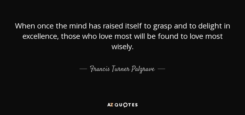 When once the mind has raised itself to grasp and to delight in excellence, those who love most will be found to love most wisely. - Francis Turner Palgrave