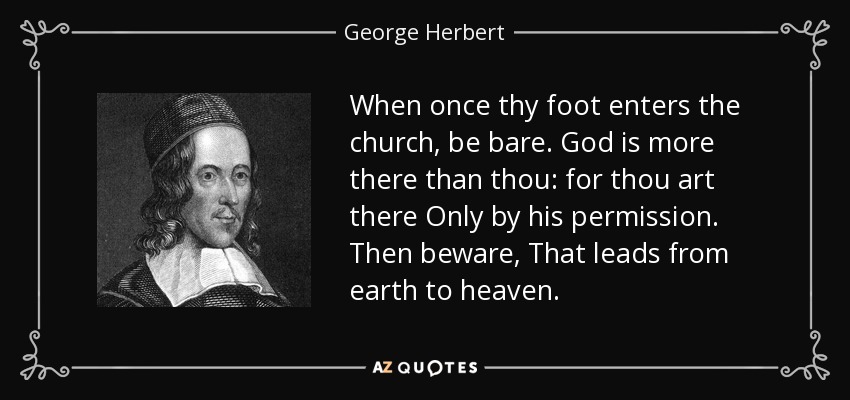 When once thy foot enters the church, be bare. God is more there than thou: for thou art there Only by his permission. Then beware, That leads from earth to heaven. - George Herbert