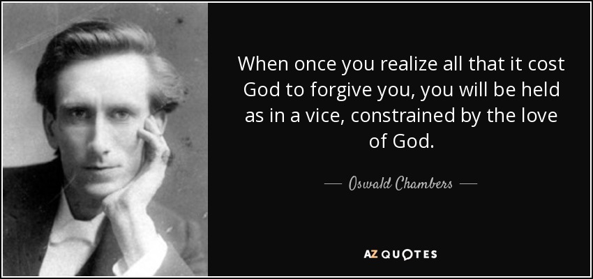 When once you realize all that it cost God to forgive you, you will be held as in a vice, constrained by the love of God. - Oswald Chambers