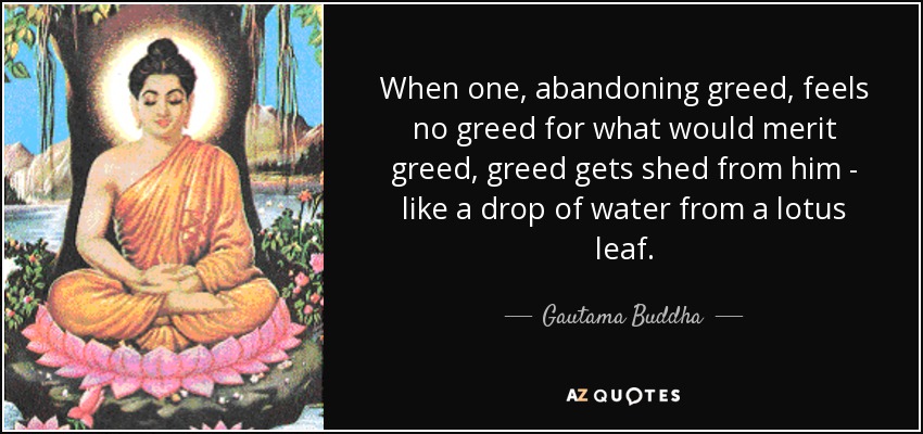 When one, abandoning greed, feels no greed for what would merit greed, greed gets shed from him - like a drop of water from a lotus leaf. - Gautama Buddha
