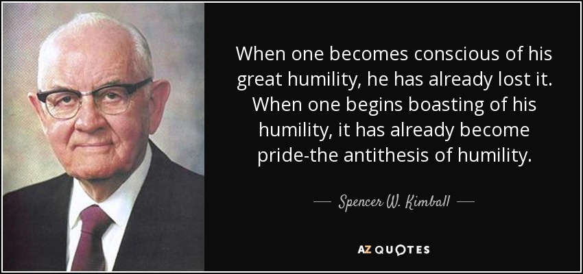 When one becomes conscious of his great humility, he has already lost it. When one begins boasting of his humility, it has already become pride-the antithesis of humility. - Spencer W. Kimball