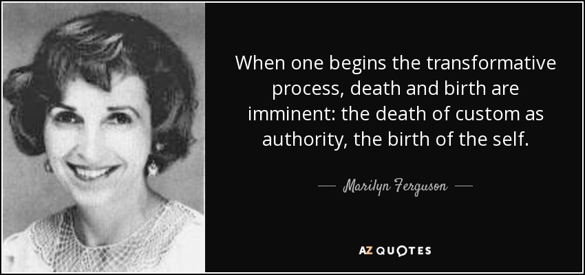 When one begins the transformative process, death and birth are imminent: the death of custom as authority, the birth of the self. - Marilyn Ferguson