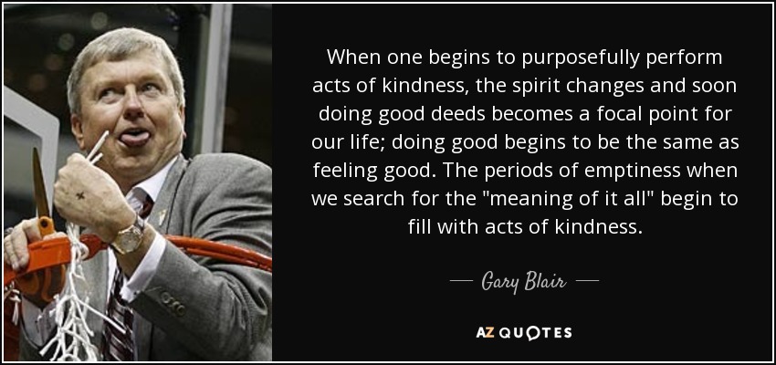 When one begins to purposefully perform acts of kindness, the spirit changes and soon doing good deeds becomes a focal point for our life; doing good begins to be the same as feeling good. The periods of emptiness when we search for the 