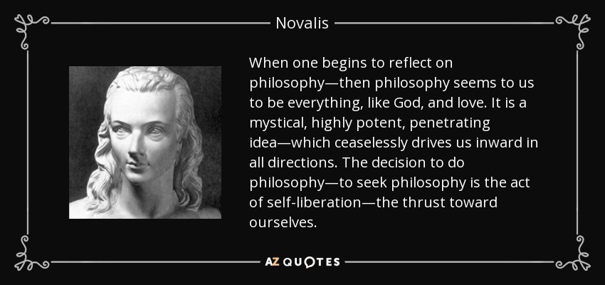 When one begins to reflect on philosophy—then philosophy seems to us to be everything, like God, and love. It is a mystical, highly potent, penetrating idea—which ceaselessly drives us inward in all directions. The decision to do philosophy—to seek philosophy is the act of self-liberation—the thrust toward ourselves. - Novalis