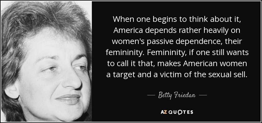 When one begins to think about it, America depends rather heavily on women's passive dependence, their femininity. Femininity, if one still wants to call it that, makes American women a target and a victim of the sexual sell. - Betty Friedan