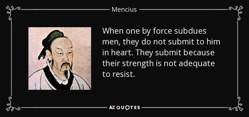 When one by force subdues men, they do not submit to him in heart. They submit because their strength is not adequate to resist. - Mencius