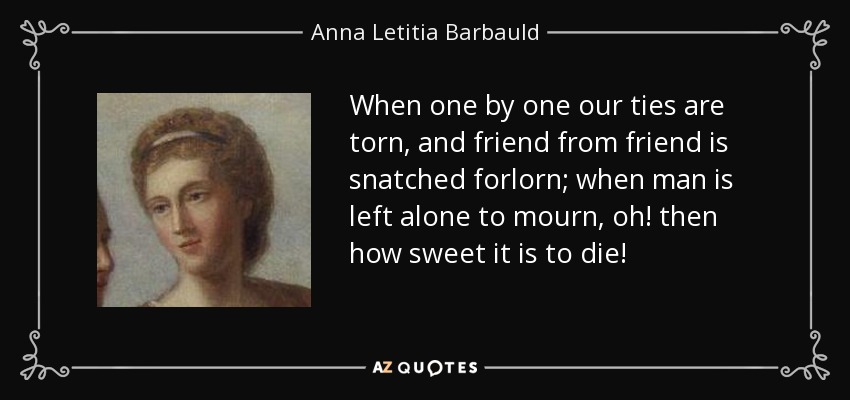When one by one our ties are torn, and friend from friend is snatched forlorn; when man is left alone to mourn, oh! then how sweet it is to die! - Anna Letitia Barbauld