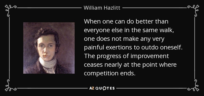 When one can do better than everyone else in the same walk, one does not make any very painful exertions to outdo oneself. The progress of improvement ceases nearly at the point where competition ends. - William Hazlitt